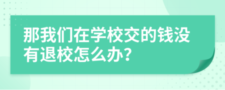 那我们在学校交的钱没有退校怎么办？