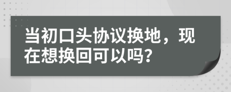 当初口头协议换地，现在想换回可以吗？