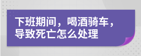 下班期间，喝酒骑车，导致死亡怎么处理