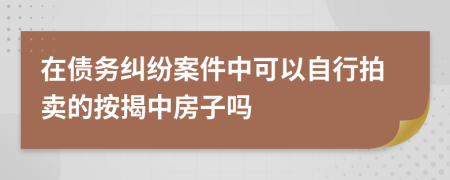 在债务纠纷案件中可以自行拍卖的按揭中房子吗