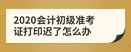 2020会计初级准考证打印迟了怎么办