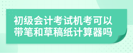 初级会计考试机考可以带笔和草稿纸计算器吗