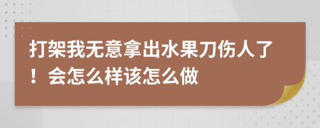 打架我无意拿出水果刀伤人了！会怎么样该怎么做