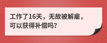 工作了16天，无故被解雇，可以获得补偿吗？