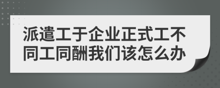 派遣工于企业正式工不同工同酬我们该怎么办