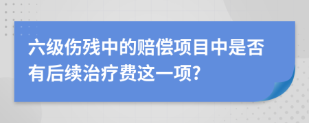 六级伤残中的赔偿项目中是否有后续治疗费这一项?