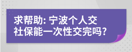 求帮助: 宁波个人交社保能一次性交完吗?