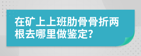 在矿上上班肋骨骨折两根去哪里做鉴定？