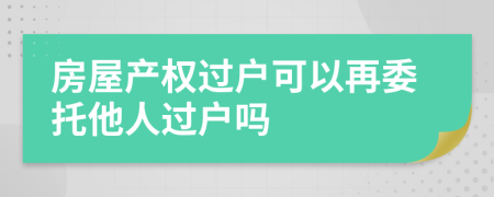 房屋产权过户可以再委托他人过户吗