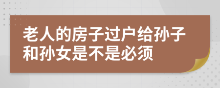 老人的房子过户给孙子和孙女是不是必须