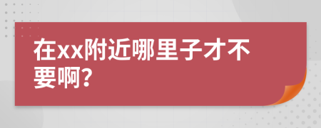 在xx附近哪里子才不要啊？