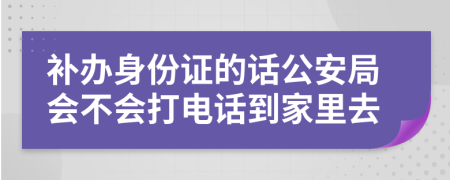 补办身份证的话公安局会不会打电话到家里去