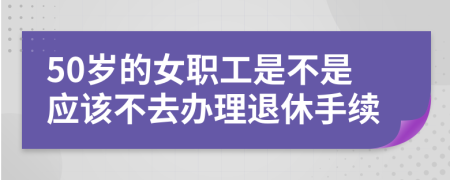 50岁的女职工是不是应该不去办理退休手续