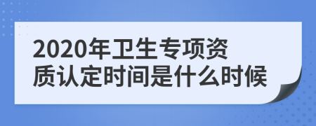 2020年卫生专项资质认定时间是什么时候