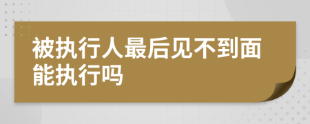 被执行人最后见不到面能执行吗