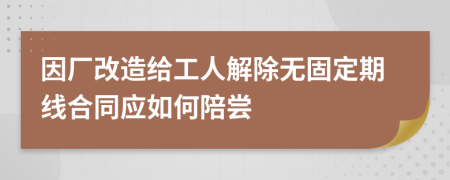 因厂改造给工人解除无固定期线合同应如何陪尝