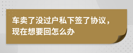 车卖了没过户私下签了协议，现在想要回怎么办