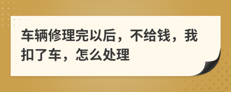 车辆修理完以后，不给钱，我扣了车，怎么处理