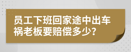 员工下班回家途中出车祸老板要赔偿多少？