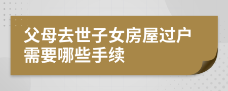 父母去世子女房屋过户需要哪些手续