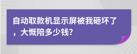 自动取款机显示屏被我砸坏了，大慨陪多少钱？