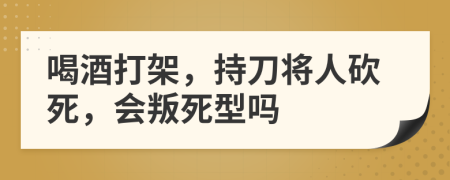 喝酒打架，持刀将人砍死，会叛死型吗