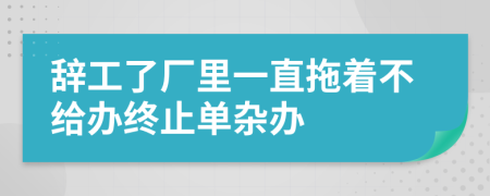 辞工了厂里一直拖着不给办终止单杂办