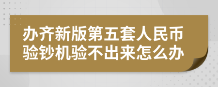 办齐新版第五套人民币验钞机验不出来怎么办