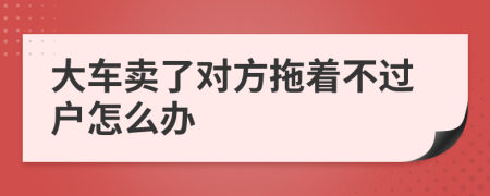 大车卖了对方拖着不过户怎么办