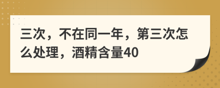 三次，不在同一年，第三次怎么处理，酒精含量40