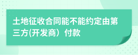 土地征收合同能不能约定由第三方(开发商）付款