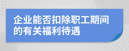 企业能否扣除职工期间的有关福利待遇