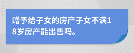 赠予给子女的房产子女不满18岁房产能出售吗。