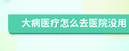 大病医疗怎么去医院没用