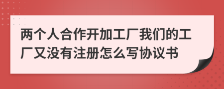 两个人合作开加工厂我们的工厂又没有注册怎么写协议书