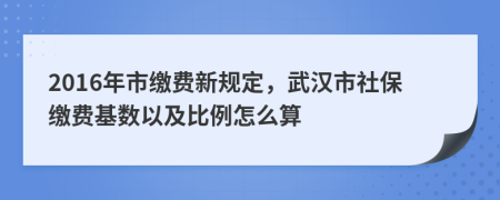 2016年市缴费新规定，武汉市社保缴费基数以及比例怎么算