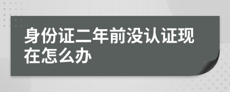 身份证二年前没认证现在怎么办