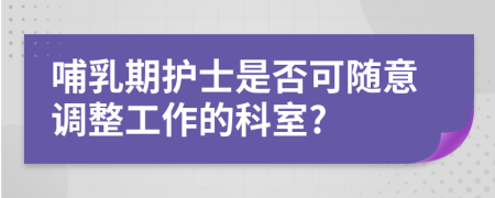 哺乳期护士是否可随意调整工作的科室?