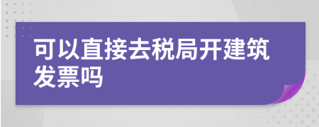 可以直接去税局开建筑发票吗