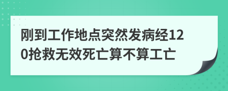 刚到工作地点突然发病经120抢救无效死亡算不算工亡