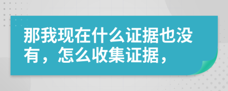 那我现在什么证据也没有，怎么收集证据，