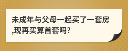 未成年与父母一起买了一套房,现再买算首套吗?