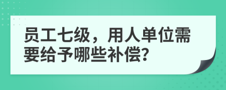 员工七级，用人单位需要给予哪些补偿？