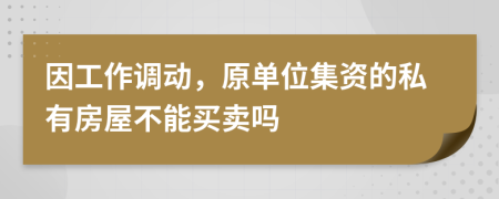 因工作调动，原单位集资的私有房屋不能买卖吗