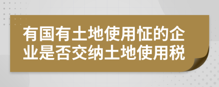 有国有土地使用怔的企业是否交纳土地使用税