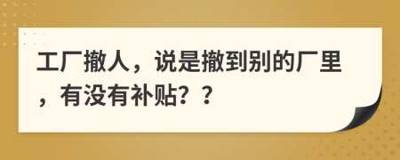 工厂撤人，说是撤到别的厂里，有没有补贴？？