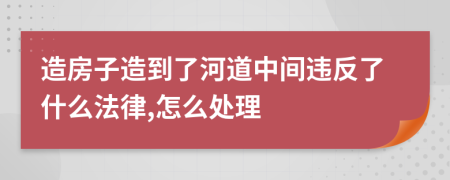 造房子造到了河道中间违反了什么法律,怎么处理