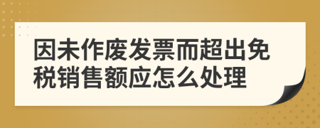 因未作废发票而超出免税销售额应怎么处理