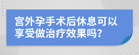 宫外孕手术后休息可以享受做治疗效果吗？