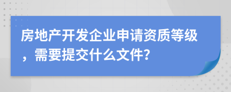 房地产开发企业申请资质等级，需要提交什么文件？